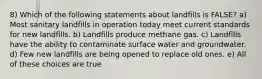 8) Which of the following statements about landfills is FALSE? a) Most sanitary landfills in operation today meet current standards for new landfills. b) Landfills produce methane gas. c) Landfills have the ability to contaminate surface water and groundwater. d) Few new landfills are being opened to replace old ones. e) All of these choices are true