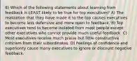 8) Which of the following statements about learning from feedback is LEAST likely to be true for top executives? A) The realization that they have made it to the top causes executives to become less defensive and more open to feedback. B) Top executives tend to become isolated from most people except other executives who cannot provide much useful feedback. C) Most executives receive much praise but little constructive criticism from their subordinates. D) Feelings of confidence and superiority cause many executives to ignore or discount negative feedback.