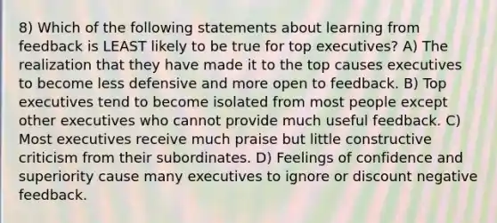 8) Which of the following statements about learning from feedback is LEAST likely to be true for top executives? A) The realization that they have made it to the top causes executives to become less defensive and more open to feedback. B) Top executives tend to become isolated from most people except other executives who cannot provide much useful feedback. C) Most executives receive much praise but little constructive criticism from their subordinates. D) Feelings of confidence and superiority cause many executives to ignore or discount negative feedback.