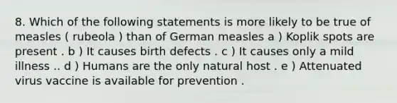 8. Which of the following statements is more likely to be true of measles ( rubeola ) than of German measles a ) Koplik spots are present . b ) It causes birth defects . c ) It causes only a mild illness .. d ) Humans are the only natural host . e ) Attenuated virus vaccine is available for prevention .