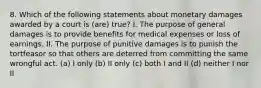 8. Which of the following statements about monetary damages awarded by a court is (are) true? I. The purpose of general damages is to provide benefits for medical expenses or loss of earnings. II. The purpose of punitive damages is to punish the tortfeasor so that others are deterred from committing the same wrongful act. (a) I only (b) II only (c) both I and II (d) neither I nor II