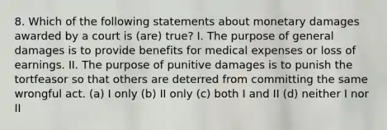 8. Which of the following statements about monetary damages awarded by a court is (are) true? I. The purpose of general damages is to provide benefits for medical expenses or loss of earnings. II. The purpose of punitive damages is to punish the tortfeasor so that others are deterred from committing the same wrongful act. (a) I only (b) II only (c) both I and II (d) neither I nor II