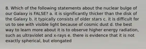 8. Which of the following statements about the nuclear bulge of our Galaxy is FALSE? a. it is significantly thicker than the disk of the Galaxy b. it typically consists of older stars c. it is difficult for us to see with visible light because of cosmic dust d. the best way to learn more about it is to observe higher energy radiation, such as ultraviolet and x-rays e. there is evidence that it is not exactly spherical, but elongated