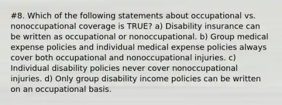 #8. Which of the following statements about occupational vs. nonoccupational coverage is TRUE? a) Disability insurance can be written as occupational or nonoccupational. b) Group medical expense policies and individual medical expense policies always cover both occupational and nonoccupational injuries. c) Individual disability policies never cover nonoccupational injuries. d) Only group disability income policies can be written on an occupational basis.