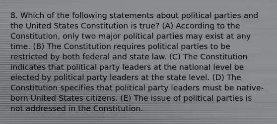 8. Which of the following statements about political parties and the United States Constitution is true? (A) According to the Constitution, only two major political parties may exist at any time. (B) The Constitution requires political parties to be restricted by both federal and state law. (C) The Constitution indicates that political party leaders at the national level be elected by political party leaders at the state level. (D) The Constitution specifies that political party leaders must be native-born United States citizens. (E) The issue of political parties is not addressed in the Constitution.