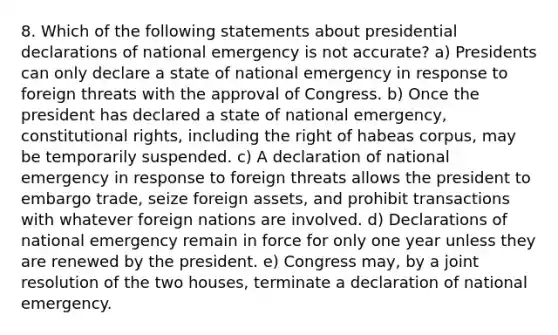 8. Which of the following statements about presidential declarations of national emergency is not accurate? a) Presidents can only declare a state of national emergency in response to foreign threats with the approval of Congress. b) Once the president has declared a state of national emergency, constitutional rights, including the right of habeas corpus, may be temporarily suspended. c) A declaration of national emergency in response to foreign threats allows the president to embargo trade, seize foreign assets, and prohibit transactions with whatever foreign nations are involved. d) Declarations of national emergency remain in force for only one year unless they are renewed by the president. e) Congress may, by a joint resolution of the two houses, terminate a declaration of national emergency.