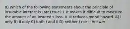 8) Which of the following statements about the principle of insurable interest is (are) true? I. It makes it difficult to measure the amount of an insured s loss. II. It reduces moral hazard. A) I only B) II only C) both I and II D) neither I nor II Answer