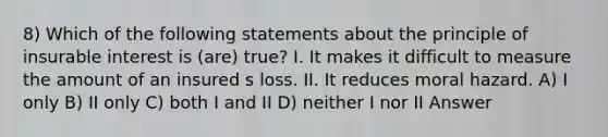 8) Which of the following statements about the principle of insurable interest is (are) true? I. It makes it difficult to measure the amount of an insured s loss. II. It reduces moral hazard. A) I only B) II only C) both I and II D) neither I nor II Answer