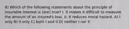 8) Which of the following statements about the principle of insurable interest is (are) true? I. It makes it difficult to measure the amount of an insured's loss. II. It reduces moral hazard. A) I only B) II only C) both I and II D) neither I nor II