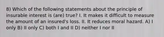 8) Which of the following statements about the principle of insurable interest is (are) true? I. It makes it difficult to measure the amount of an insured's loss. II. It reduces moral hazard. A) I only B) II only C) both I and II D) neither I nor II