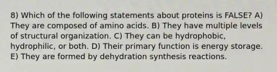 8) Which of the following statements about proteins is FALSE? A) They are composed of amino acids. B) They have multiple levels of structural organization. C) They can be hydrophobic, hydrophilic, or both. D) Their primary function is energy storage. E) They are formed by dehydration synthesis reactions.