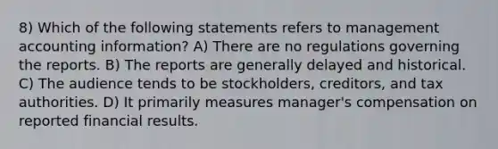 8) Which of the following statements refers to management accounting information? A) There are no regulations governing the reports. B) The reports are generally delayed and historical. C) The audience tends to be stockholders, creditors, and tax authorities. D) It primarily measures manager's compensation on reported financial results.