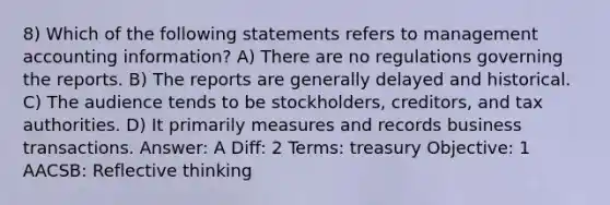 8) Which of the following statements refers to management accounting information? A) There are no regulations governing the reports. B) The reports are generally delayed and historical. C) The audience tends to be stockholders, creditors, and tax authorities. D) It primarily measures and records business transactions. Answer: A Diff: 2 Terms: treasury Objective: 1 AACSB: Reflective thinking