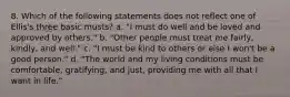 8. Which of the following statements does not reflect one of Ellis's three basic musts? a. "I must do well and be loved and approved by others." b. "Other people must treat me fairly, kindly, and well." c. "I must be kind to others or else I won't be a good person." d. "The world and my living conditions must be comfortable, gratifying, and just, providing me with all that I want in life."