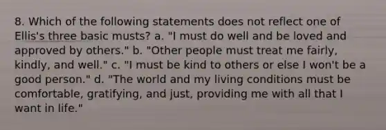 8. Which of the following statements does not reflect one of Ellis's three basic musts? a. "I must do well and be loved and approved by others." b. "Other people must treat me fairly, kindly, and well." c. "I must be kind to others or else I won't be a good person." d. "The world and my living conditions must be comfortable, gratifying, and just, providing me with all that I want in life."