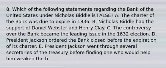 8. Which of the following statements regarding the Bank of the United States under Nicholas Biddle is FALSE? A. The charter of the Bank was due to expire in 1836. B. Nicholas Biddle had the support of Daniel Webster and Henry Clay. C. The controversy over the Bank became the leading issue in the 1832 election. D. President Jackson ordered the Bank closed before the expiration of its charter. E. President Jackson went through several secretaries of the treasury before finding one who would help him weaken the b