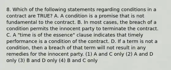 8. Which of the following statements regarding conditions in a contract are TRUE? A. A condition is a promise that is not fundamental to the contract. B. In most cases, the breach of a condition permits the innocent party to terminate the contract. C. A "time is of the essence" clause indicates that timely performance is a condition of the contract. D. If a term is not a condition, then a breach of that term will not result in any remedies for the innocent party. (1) A and C only (2) A and D only (3) B and D only (4) B and C only