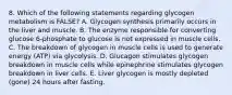 8. Which of the following statements regarding glycogen metabolism is FALSE? A. Glycogen synthesis primarily occurs in the liver and muscle. B. The enzyme responsible for converting glucose 6-phosphate to glucose is not expressed in muscle cells. C. The breakdown of glycogen in muscle cells is used to generate energy (ATP) via glycolysis. D. Glucagon stimulates glycogen breakdown in muscle cells while epinephrine stimulates glycogen breakdown in liver cells. E. Liver glycogen is mostly depleted (gone) 24 hours after fasting.