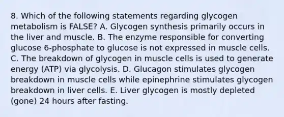 8. Which of the following statements regarding glycogen metabolism is FALSE? A. Glycogen synthesis primarily occurs in the liver and muscle. B. The enzyme responsible for converting glucose 6-phosphate to glucose is not expressed in muscle cells. C. The breakdown of glycogen in muscle cells is used to generate energy (ATP) via glycolysis. D. Glucagon stimulates glycogen breakdown in muscle cells while epinephrine stimulates glycogen breakdown in liver cells. E. Liver glycogen is mostly depleted (gone) 24 hours after fasting.