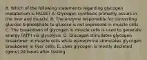 8. Which of the following statements regarding glycogen metabolism is FALSE? A. Glycogen synthesis primarily occurs in the liver and muscle. B. The enzyme responsible for converting glucose 6-phosphate to glucose is not expressed in muscle cells. C. The breakdown of glycogen in muscle cells is used to generate energy (ATP) via glycolysis. D. Glucagon stimulates glycogen breakdown in muscle cells while epinephrine stimulates glycogen breakdown in liver cells. E. Liver glycogen is mostly depleted (gone) 24 hours after fasting