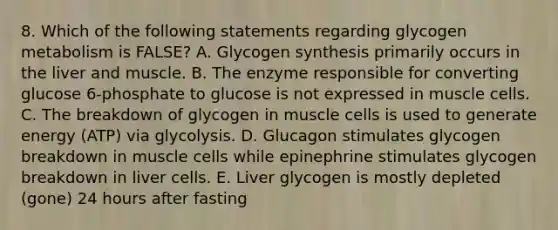 8. Which of the following statements regarding glycogen metabolism is FALSE? A. Glycogen synthesis primarily occurs in the liver and muscle. B. The enzyme responsible for converting glucose 6-phosphate to glucose is not expressed in muscle cells. C. The breakdown of glycogen in muscle cells is used to generate energy (ATP) via glycolysis. D. Glucagon stimulates glycogen breakdown in muscle cells while epinephrine stimulates glycogen breakdown in liver cells. E. Liver glycogen is mostly depleted (gone) 24 hours after fasting