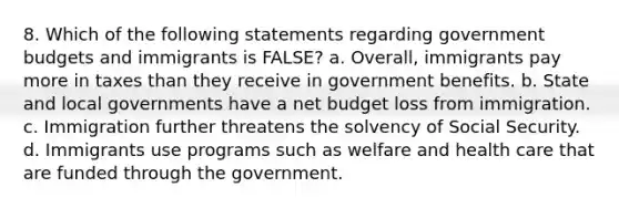 8. Which of the following statements regarding government budgets and immigrants is FALSE? a. Overall, immigrants pay more in taxes than they receive in government benefits. b. State and local governments have a net budget loss from immigration. c. Immigration further threatens the solvency of Social Security. d. Immigrants use programs such as welfare and health care that are funded through the government.