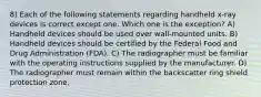 8) Each of the following statements regarding handheld x-ray devices is correct except one. Which one is the exception? A) Handheld devices should be used over wall-mounted units. B) Handheld devices should be certified by the Federal Food and Drug Administration (FDA). C) The radiographer must be familiar with the operating instructions supplied by the manufacturer. D) The radiographer must remain within the backscatter ring shield protection zone.