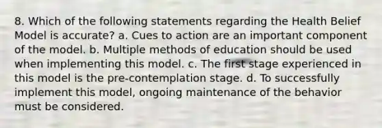 8. Which of the following statements regarding the Health Belief Model is accurate? a. Cues to action are an important component of the model. b. Multiple methods of education should be used when implementing this model. c. The first stage experienced in this model is the pre-contemplation stage. d. To successfully implement this model, ongoing maintenance of the behavior must be considered.