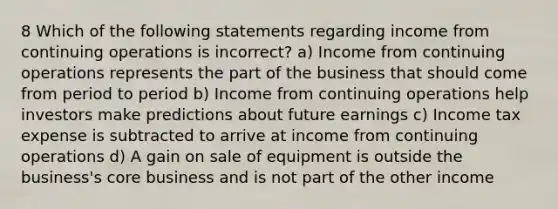 8 Which of the following statements regarding income from continuing operations is incorrect? a) Income from continuing operations represents the part of the business that should come from period to period b) Income from continuing operations help investors make predictions about future earnings c) Income tax expense is subtracted to arrive at income from continuing operations d) A gain on sale of equipment is outside the business's core business and is not part of the other income