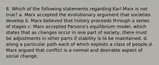 8. Which of the following statements regarding Karl Marx is not true? a. Marx accepted the evolutionary argument that societies develop b. Marx believed that history proceeds through a series of stages c. Marx accepted Parsons's equilibrium model, which states that as changes occur in one part of society, there must be adjustments in other parts if stability is to be maintained. d. along a particular path each of which exploits a class of people.d. Marx argued that conflict is a normal and desirable aspect of social change.