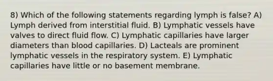 8) Which of the following statements regarding lymph is false? A) Lymph derived from interstitial fluid. B) Lymphatic vessels have valves to direct fluid flow. C) Lymphatic capillaries have larger diameters than blood capillaries. D) Lacteals are prominent lymphatic vessels in the respiratory system. E) Lymphatic capillaries have little or no basement membrane.