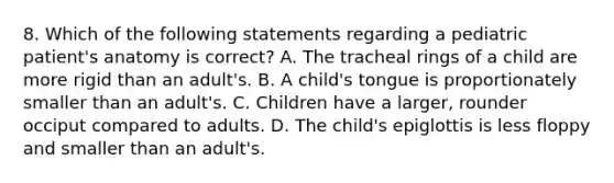 8. Which of the following statements regarding a pediatric patient's anatomy is correct? A. The tracheal rings of a child are more rigid than an adult's. B. A child's tongue is proportionately smaller than an adult's. C. Children have a larger, rounder occiput compared to adults. D. The child's epiglottis is less floppy and smaller than an adult's.