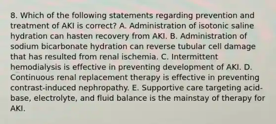 8. Which of the following statements regarding prevention and treatment of AKI is correct? A. Administration of isotonic saline hydration can hasten recovery from AKI. B. Administration of sodium bicarbonate hydration can reverse tubular cell damage that has resulted from renal ischemia. C. Intermittent hemodialysis is effective in preventing development of AKI. D. Continuous renal replacement therapy is effective in preventing contrast-induced nephropathy. E. Supportive care targeting acid-base, electrolyte, and fluid balance is the mainstay of therapy for AKI.