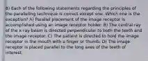 8) Each of the following statements regarding the principles of the paralleling technique is correct except one. Which one is the exception? A) Parallel placement of the image receptor is accomplished using an image receptor holder. B) The central ray of the x-ray beam is directed perpendicular to both the teeth and the image receptor. C) The patient is directed to hold the image receptor in the mouth with a finger or thumb. D) The image receptor is placed parallel to the long axes of the teeth of interest.