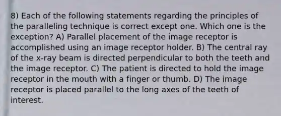 8) Each of the following statements regarding the principles of the paralleling technique is correct except one. Which one is the exception? A) Parallel placement of the image receptor is accomplished using an image receptor holder. B) The central ray of the x-ray beam is directed perpendicular to both the teeth and the image receptor. C) The patient is directed to hold the image receptor in the mouth with a finger or thumb. D) The image receptor is placed parallel to the long axes of the teeth of interest.