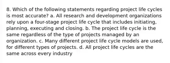 8. Which of the following statements regarding project life cycles is most accurate? a. All research and development organizations rely upon a four-stage project life cycle that includes initiating, planning, executing and closing. b. The project life cycle is the same regardless of the type of projects managed by an organization. c. Many different project life cycle models are used, for different types of projects. d. All project life cycles are the same across every industry