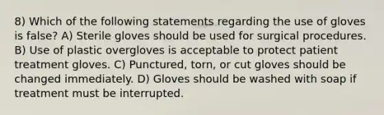 8) Which of the following statements regarding the use of gloves is false? A) Sterile gloves should be used for surgical procedures. B) Use of plastic overgloves is acceptable to protect patient treatment gloves. C) Punctured, torn, or cut gloves should be changed immediately. D) Gloves should be washed with soap if treatment must be interrupted.