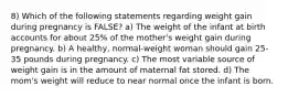 8) Which of the following statements regarding weight gain during pregnancy is FALSE? a) The weight of the infant at birth accounts for about 25% of the mother's weight gain during pregnancy. b) A healthy, normal-weight woman should gain 25-35 pounds during pregnancy. c) The most variable source of weight gain is in the amount of maternal fat stored. d) The mom's weight will reduce to near normal once the infant is born.