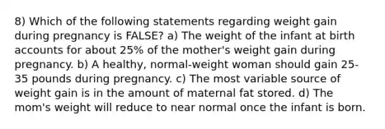 8) Which of the following statements regarding weight gain during pregnancy is FALSE? a) The weight of the infant at birth accounts for about 25% of the mother's weight gain during pregnancy. b) A healthy, normal-weight woman should gain 25-35 pounds during pregnancy. c) The most variable source of weight gain is in the amount of maternal fat stored. d) The mom's weight will reduce to near normal once the infant is born.