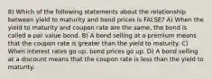 8) Which of the following statements about the relationship between yield to maturity and bond prices is FALSE? A) When the yield to maturity and coupon rate are the same, the bond is called a par value bond. B) A bond selling at a premium means that the coupon rate is greater than the yield to maturity. C) When interest rates go up, bond prices go up. D) A bond selling at a discount means that the coupon rate is less than the yield to maturity.