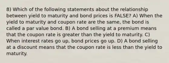 8) Which of the following statements about the relationship between yield to maturity and bond prices is FALSE? A) When the yield to maturity and coupon rate are the same, the bond is called a par value bond. B) A bond selling at a premium means that the coupon rate is greater than the yield to maturity. C) When interest rates go up, bond prices go up. D) A bond selling at a discount means that the coupon rate is less than the yield to maturity.