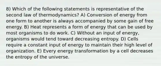 8) Which of the following statements is representative of the second law of thermodynamics? A) Conversion of energy from one form to another is always accompanied by some gain of free energy. B) Heat represents a form of energy that can be used by most organisms to do work. C) Without an input of energy, organisms would tend toward decreasing entropy. D) Cells require a constant input of energy to maintain their high level of organization. E) Every energy transformation by a cell decreases the entropy of the universe.