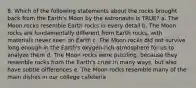 8. Which of the following statements about the rocks brought back from the Earth's Moon by the astronauts is TRUE? a. The Moon rocks resemble Earth rocks in every detail b. The Moon rocks are fundamentally different from Earth rocks, with materials never seen on Earth c. The Moon rocks did not survive long enough in the Earth's oxygen-rich atmosphere for us to analyze them d. The Moon rocks were puzzling, because they resemble rocks from the Earth's crust in many ways, but also have subtle differences e. The Moon rocks resemble many of the main dishes in our college cafeteria