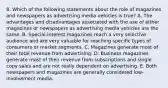 8. Which of the following statements about the role of magazines and newspapers as advertising media vehicles is true? A. The advantages and disadvantages associated with the use of either magazines or newspapers as advertising media vehicles are the same. B. Special-interest magazines reach a very selective audience and are very valuable for reaching specific types of consumers or market segments. C. Magazines generate most of their total revenue from advertising. D. Business magazines generate most of their revenue from subscriptions and single copy sales and are not really dependent on advertising. E. Both newspapers and magazines are generally considered low-involvement media.