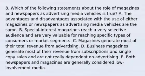 8. Which of the following statements about the role of magazines and newspapers as advertising media vehicles is true? A. The advantages and disadvantages associated with the use of either magazines or newspapers as advertising media vehicles are the same. B. Special-interest magazines reach a very selective audience and are very valuable for reaching specific types of consumers or market segments. C. Magazines generate most of their total revenue from advertising. D. Business magazines generate most of their revenue from subscriptions and single copy sales and are not really dependent on advertising. E. Both newspapers and magazines are generally considered low-involvement media.