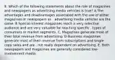 8. Which of the following statements about the role of magazines and newspapers as advertising media vehicles is true? A The advantages and disadvantages associated with the use of either magazines or newspapers as . advertising media vehicles are the same. B Special-interest magazines reach a very selective audience and are very valuable for reaching specific . types of consumers or market segments. C. Magazines generate most of their total revenue from advertising. D Business magazines generate most of their revenue from subscriptions and single copy sales and are . not really dependent on advertising. E. Both newspapers and magazines are generally considered low-involvement media.