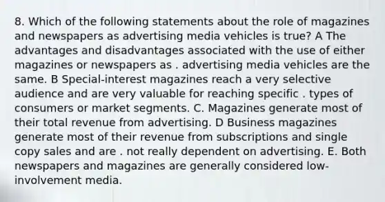 8. Which of the following statements about the role of magazines and newspapers as advertising media vehicles is true? A The advantages and disadvantages associated with the use of either magazines or newspapers as . advertising media vehicles are the same. B Special-interest magazines reach a very selective audience and are very valuable for reaching specific . types of consumers or market segments. C. Magazines generate most of their total revenue from advertising. D Business magazines generate most of their revenue from subscriptions and single copy sales and are . not really dependent on advertising. E. Both newspapers and magazines are generally considered low-involvement media.