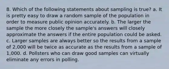 8. Which of the following statements about sampling is true? a. It is pretty easy to draw a random sample of the population in order to measure public opinion accurately. b. The larger the sample the more closely the sample's answers will closely approximate the answers if the entire population could be asked. c. Larger samples are always better so the results from a sample of 2,000 will be twice as accurate as the results from a sample of 1,000. d. Pollsters who can draw good samples can virtually eliminate any errors in polling.