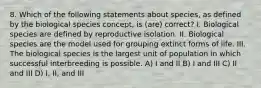 8. Which of the following statements about species, as defined by the biological species concept, is (are) correct? I. Biological species are defined by reproductive isolation. II. Biological species are the model used for grouping extinct forms of life. III. The biological species is the largest unit of population in which successful interbreeding is possible. A) I and II B) I and III C) II and III D) I, II, and III