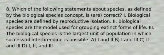 8. Which of the following statements about species, as defined by the biological species concept, is (are) correct? I. Biological species are defined by reproductive isolation. II. Biological species are the model used for grouping extinct forms of life. III. The biological species is the largest unit of population in which successful interbreeding is possible. A) I and II B) I and III C) II and III D) I, II, and III